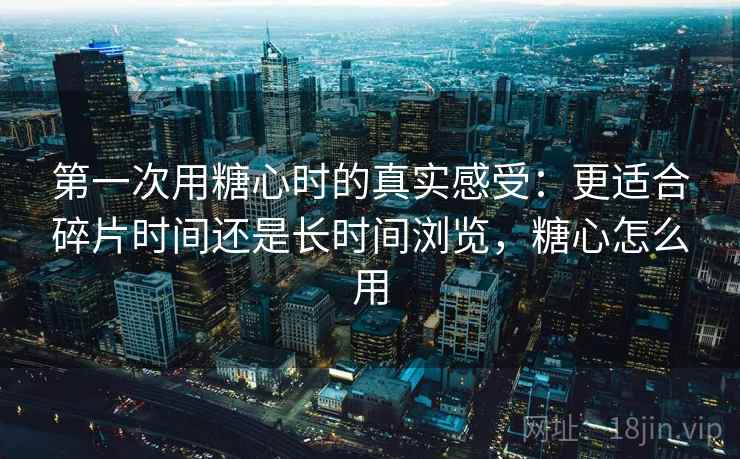 第一次用糖心时的真实感受：更适合碎片时间还是长时间浏览，糖心怎么用