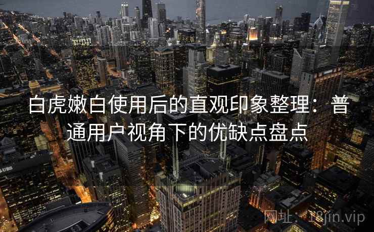 白虎嫩白使用后的直观印象整理:普通用户视角下的优缺点盘点 白虎嫩白使用后的直观印象整理:普通用户视角下的优缺点盘点