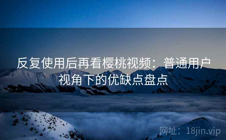 反复使用后再看樱桃视频：普通用户视角下的优缺点盘点