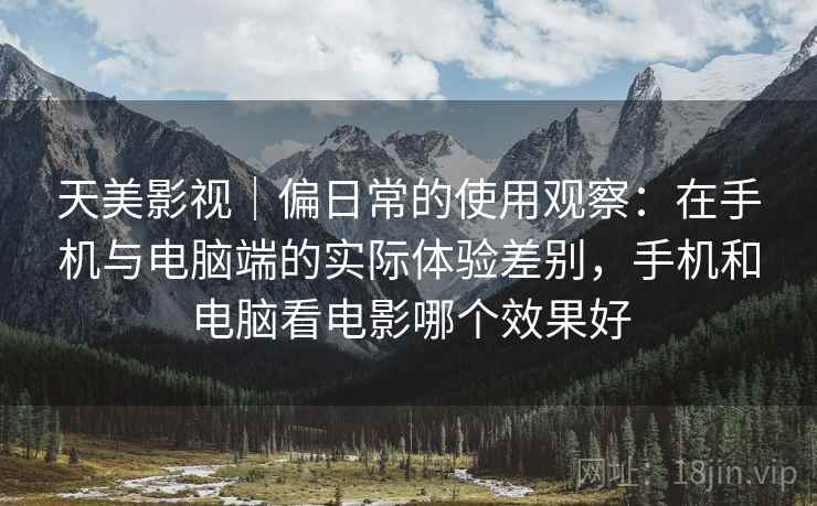 天美影视｜偏日常的使用观察：在手机与电脑端的实际体验差别，手机和电脑看电影哪个效果好