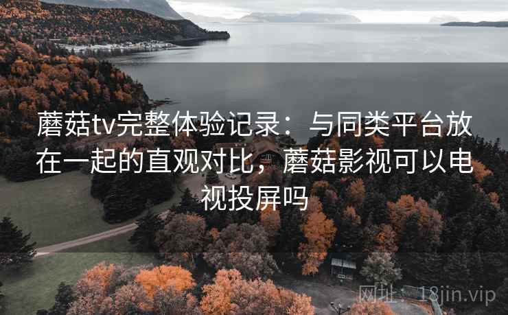 蘑菇tv完整体验记录：与同类平台放在一起的直观对比，蘑菇影视可以电视投屏吗