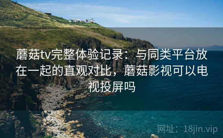 蘑菇tv完整体验记录：与同类平台放在一起的直观对比，蘑菇影视可以电视投屏吗