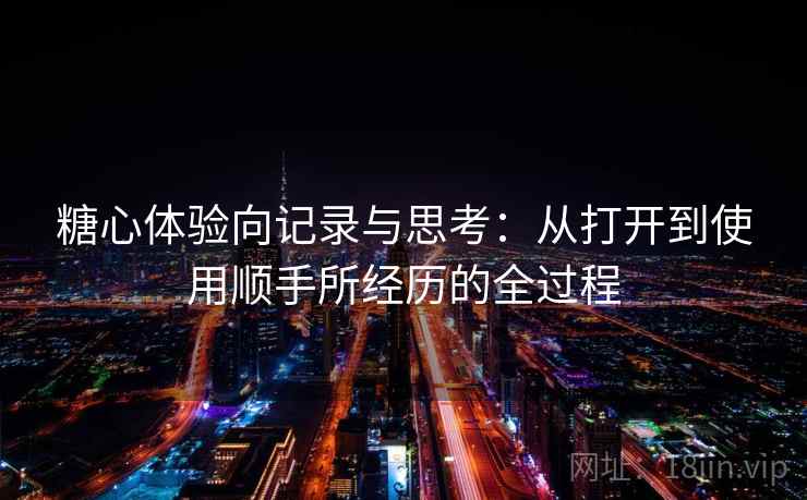糖心体验向记录与思考:从打开到使用顺手所经历的全过程 糖心体验向记录与思考:从打开到使用顺手所经历的全过程