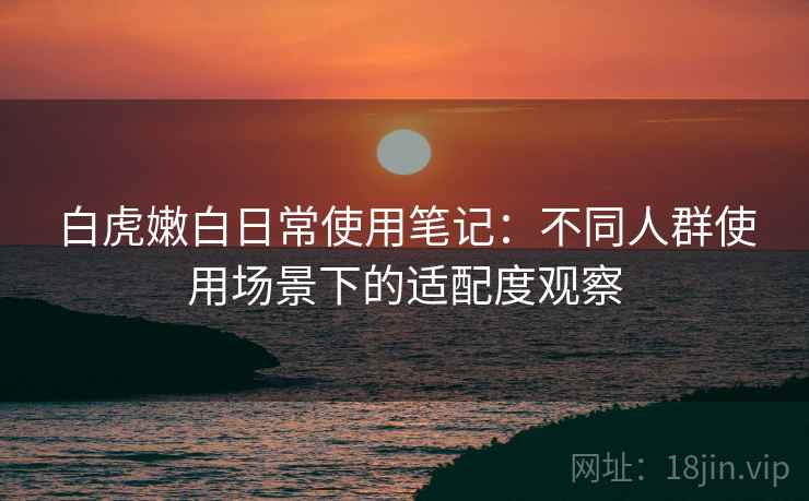 白虎嫩白日常使用笔记:不同人群使用场景下的适配度观察 白虎嫩白日常使用笔记:不同人群使用场景下的适配度观察