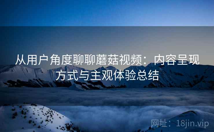从用户角度聊聊蘑菇视频：内容呈现方式与主观体验总结
