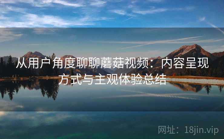 从用户角度聊聊蘑菇视频:内容呈现方式与主观体验总结 从用户角度聊聊蘑菇视频:内容呈现方式与主观体验总结