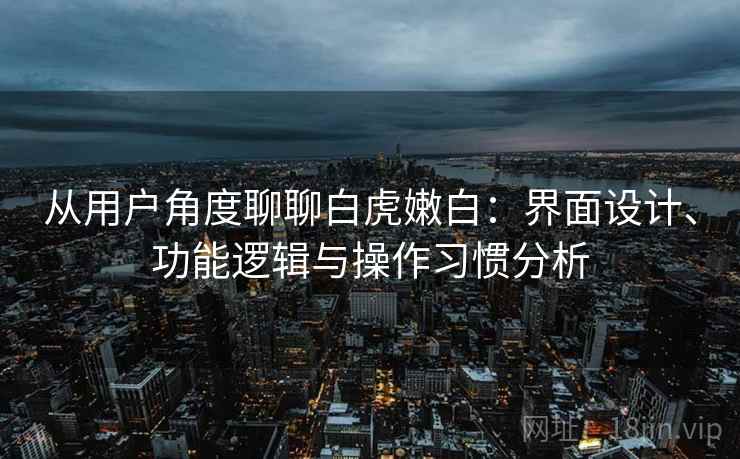 从用户角度聊聊白虎嫩白:界面设计、功能逻辑与操作习惯分析 从用户角度聊聊白虎嫩白:界面设计、功能逻辑与操作习惯分析