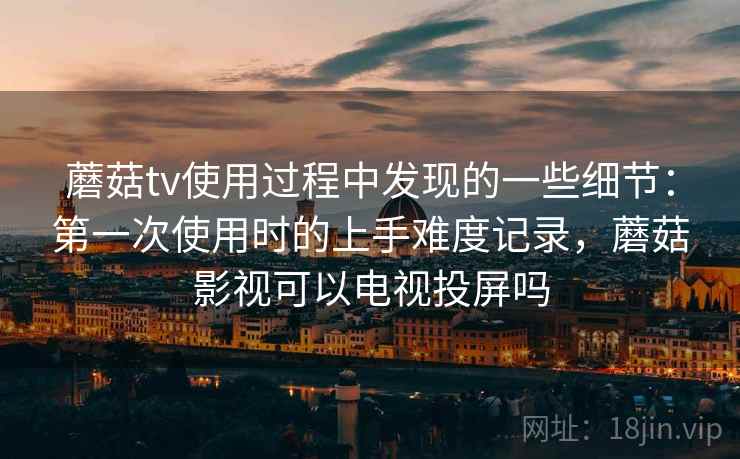 蘑菇tv使用过程中发现的一些细节：第一次使用时的上手难度记录，蘑菇影视可以电视投屏吗