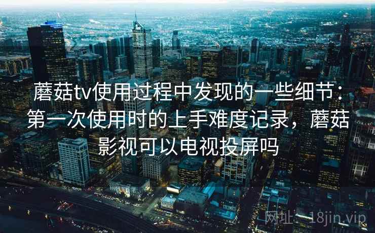 蘑菇tv使用过程中发现的一些细节：第一次使用时的上手难度记录，蘑菇影视可以电视投屏吗