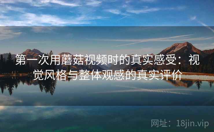 第一次用蘑菇视频时的真实感受：视觉风格与整体观感的真实评价