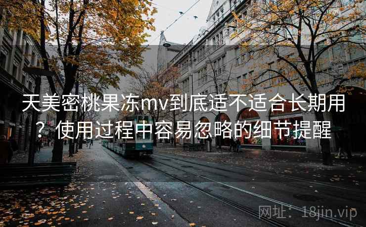 天美密桃果冻mv到底适不适合长期用？使用过程中容易忽略的细节提醒