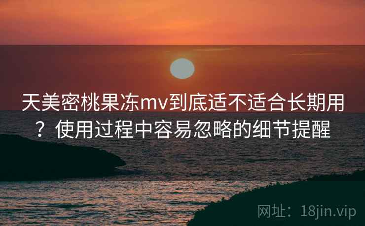 天美密桃果冻mv到底适不适合长期用?使用过程中容易忽略的细节提醒 天美密桃果冻mv到底适不适合长期用?使用过程中容易忽略的细节提醒