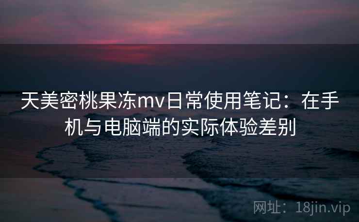 天美密桃果冻mv日常使用笔记：在手机与电脑端的实际体验差别