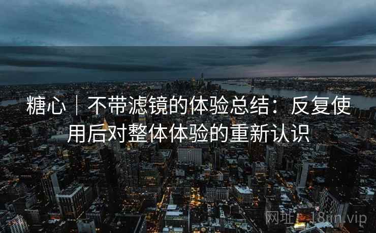 糖心｜不带滤镜的体验总结：反复使用后对整体体验的重新认识