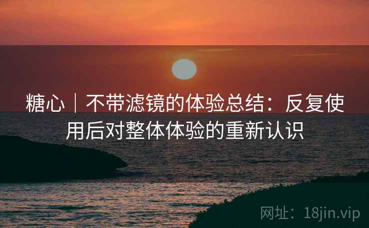 糖心|不带滤镜的体验总结:反复使用后对整体体验的重新认识 糖心|不带滤镜的体验总结:反复使用后对整体体验的重新认识