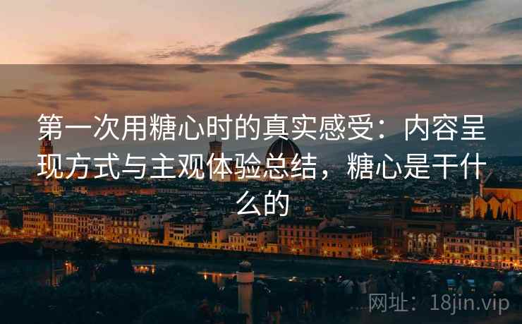 第一次用糖心时的真实感受：内容呈现方式与主观体验总结，糖心是干什么的