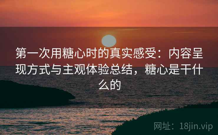 第一次用糖心时的真实感受:内容呈现方式与主观体验总结,糖心是干什么的 第一次用糖心时的真实感受:内容呈现方式与主观体验总结,糖心是干什么的