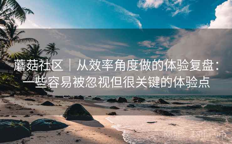 蘑菇社区｜从效率角度做的体验复盘：一些容易被忽视但很关键的体验点