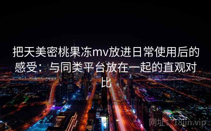 把天美密桃果冻mv放进日常使用后的感受：与同类平台放在一起的直观对比