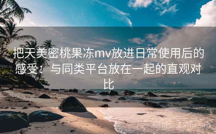 把天美密桃果冻mv放进日常使用后的感受:与同类平台放在一起的直观对比 把天美密桃果冻mv放进日常使用后的感受:与同类平台放在一起的直观对比