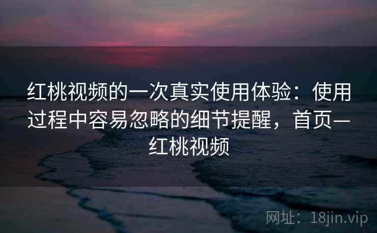 红桃视频的一次真实使用体验：使用过程中容易忽略的细节提醒，首页—红桃视频