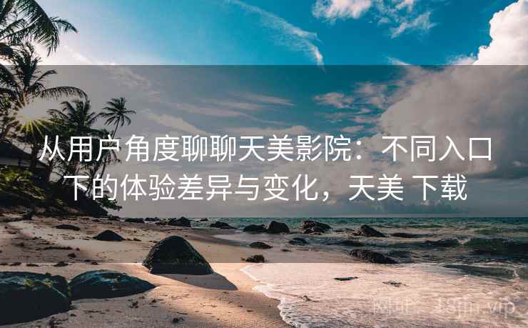从用户角度聊聊天美影院：不同入口下的体验差异与变化，天美 下载