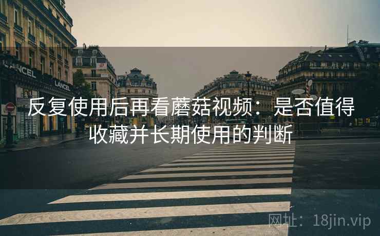 反复使用后再看蘑菇视频：是否值得收藏并长期使用的判断