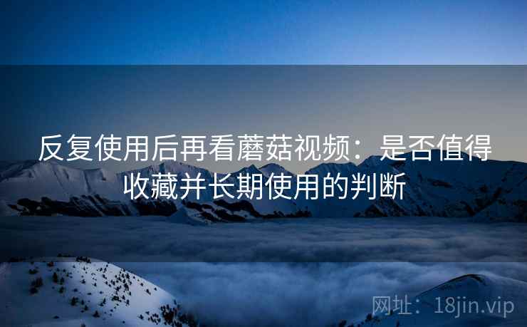 反复使用后再看蘑菇视频：是否值得收藏并长期使用的判断