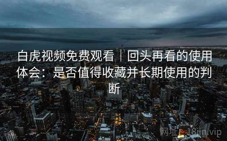 白虎视频免费观看｜回头再看的使用体会：是否值得收藏并长期使用的判断