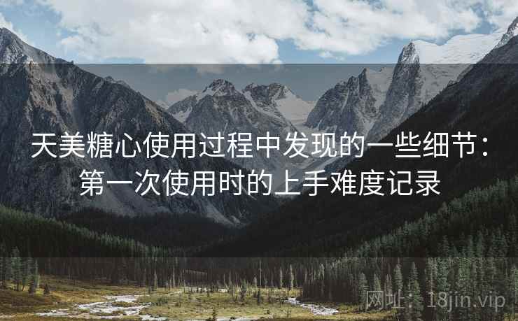 天美糖心使用过程中发现的一些细节：第一次使用时的上手难度记录