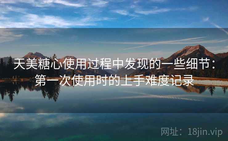 天美糖心使用过程中发现的一些细节:第一次使用时的上手难度记录 天美糖心使用过程中发现的一些细节:第一次使用时的上手难度记录