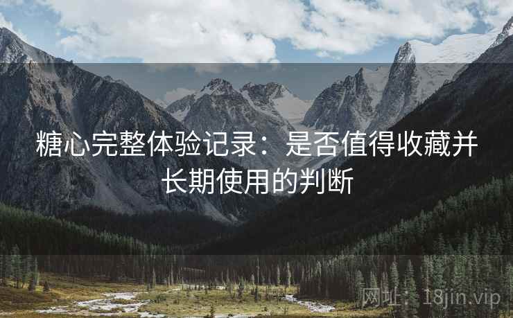 糖心完整体验记录：是否值得收藏并长期使用的判断