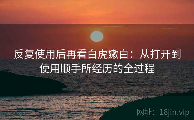 反复使用后再看白虎嫩白:从打开到使用顺手所经历的全过程 反复使用后再看白虎嫩白:从打开到使用顺手所经历的全过程