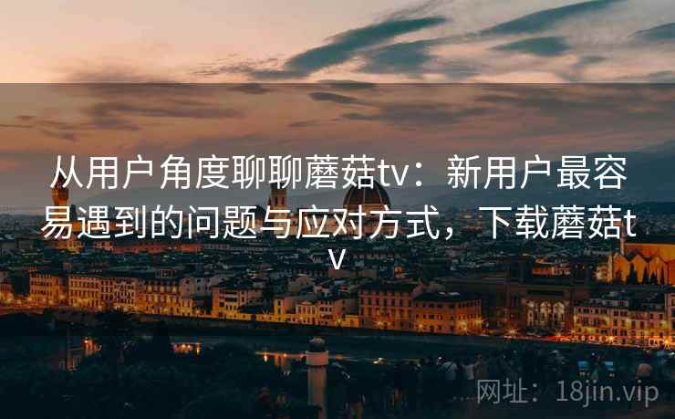 从用户角度聊聊蘑菇tv：新用户最容易遇到的问题与应对方式，下载蘑菇tv