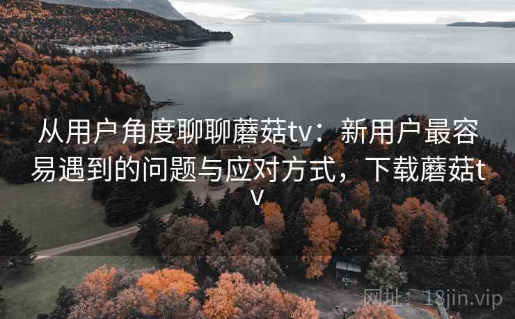 从用户角度聊聊蘑菇tv:新用户最容易遇到的问题与应对方式,下载蘑菇tv 从用户角度聊聊蘑菇tv:新用户最容易遇到的问题与应对方式,下载蘑菇tv
