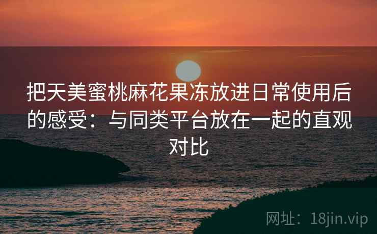 把天美蜜桃麻花果冻放进日常使用后的感受：与同类平台放在一起的直观对比