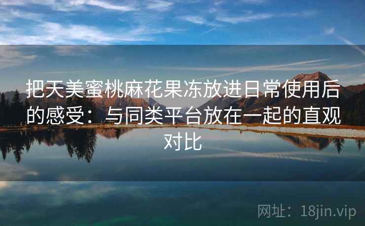 把天美蜜桃麻花果冻放进日常使用后的感受：与同类平台放在一起的直观对比