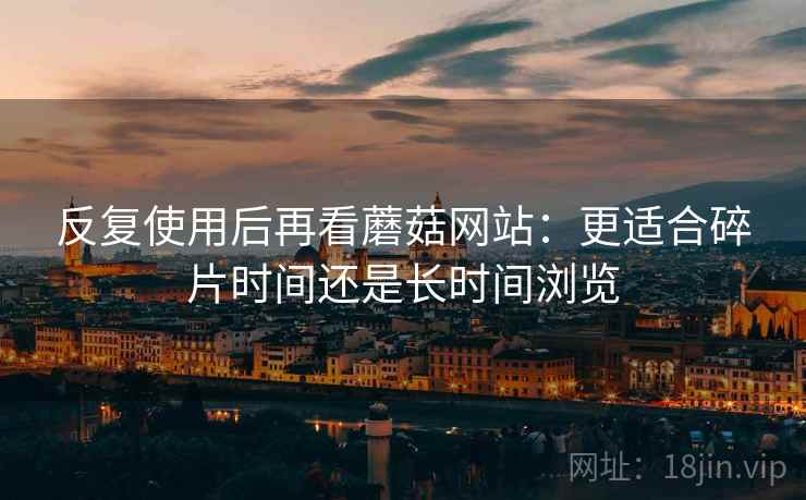 反复使用后再看蘑菇网站：更适合碎片时间还是长时间浏览