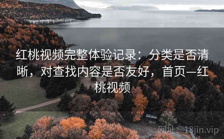 红桃视频完整体验记录：分类是否清晰，对查找内容是否友好，首页—红桃视频