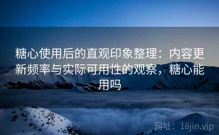 糖心使用后的直观印象整理：内容更新频率与实际可用性的观察，糖心能用吗
