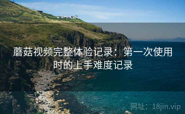 蘑菇视频完整体验记录:第一次使用时的上手难度记录 蘑菇视频完整体验记录:第一次使用时的上手难度记录