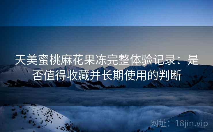 天美蜜桃麻花果冻完整体验记录：是否值得收藏并长期使用的判断