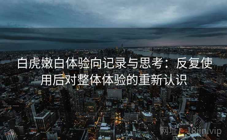 白虎嫩白体验向记录与思考：反复使用后对整体体验的重新认识