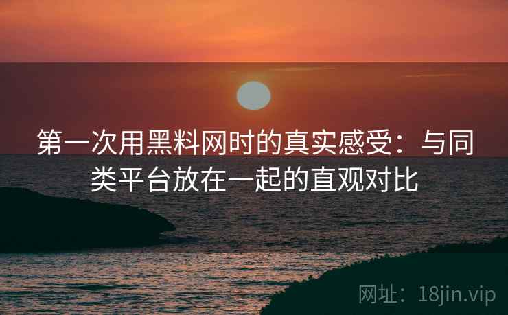 第一次用黑料网时的真实感受：与同类平台放在一起的直观对比