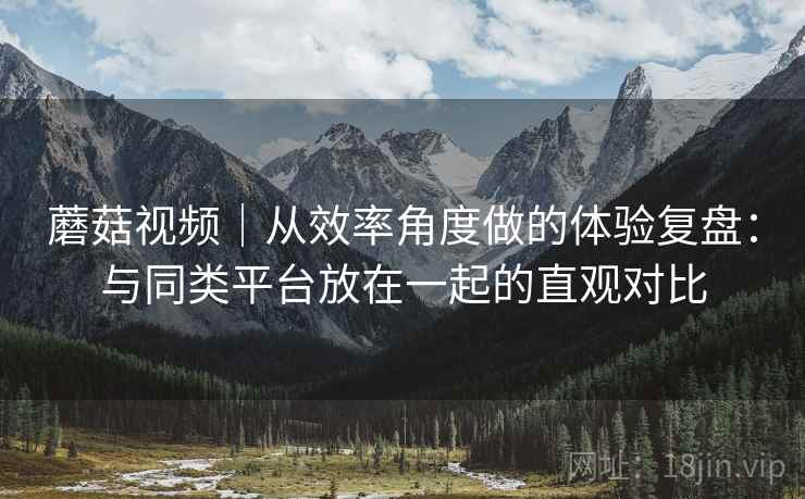 蘑菇视频｜从效率角度做的体验复盘：与同类平台放在一起的直观对比