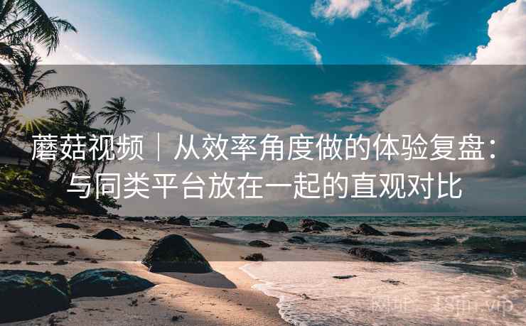 蘑菇视频｜从效率角度做的体验复盘：与同类平台放在一起的直观对比