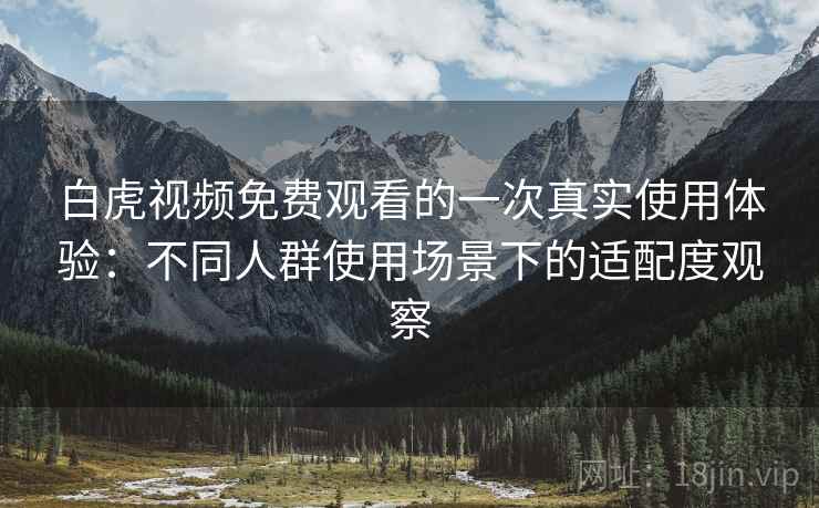 白虎视频免费观看的一次真实使用体验：不同人群使用场景下的适配度观察