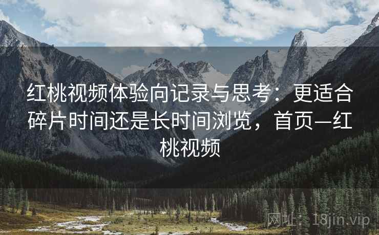 红桃视频体验向记录与思考：更适合碎片时间还是长时间浏览，首页—红桃视频