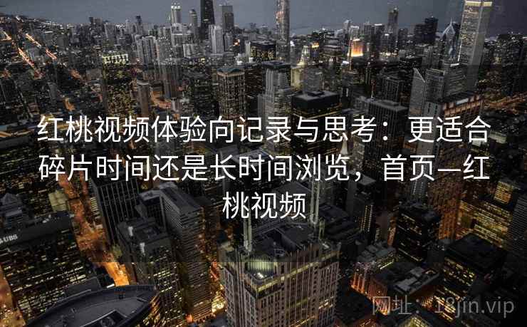 红桃视频体验向记录与思考:更适合碎片时间还是长时间浏览,首页—红桃视频 红桃视频体验向记录与思考:更适合碎片时间还是长时间浏览,首页—红桃视频