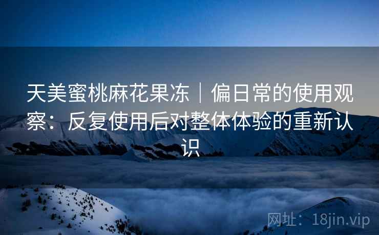 天美蜜桃麻花果冻|偏日常的使用观察:反复使用后对整体体验的重新认识 天美蜜桃麻花果冻|偏日常的使用观察:反复使用后对整体体验的重新认识